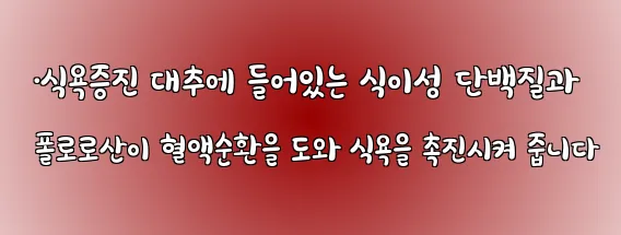  ·식욕증진 대추에 들어있는 식이성 단백질과 폴로로산이 혈액순환을 도와 식욕을 촉진시켜 줍니다