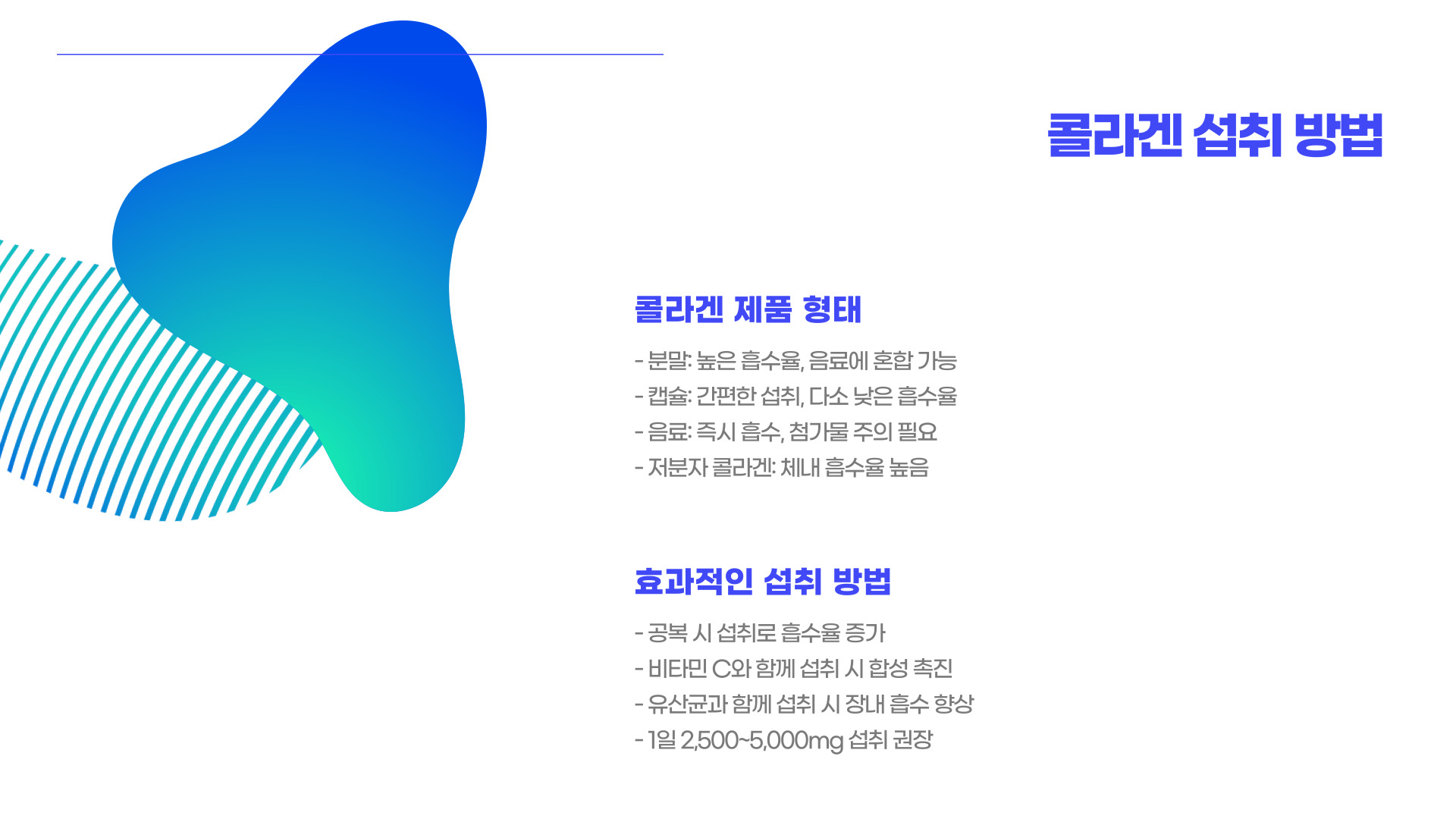 콜라겐은 피부, 뼈, 근육, 연골 등의 주요 성분으로, 체내 단백질의 약 30%를 차지하는 중요한 단백질입니다. 특히 피부 탄력과 주름 개선에 필수적인 역할을 하며, 다양한 건강기능식품과 화장품에 포함되어 있습니다.