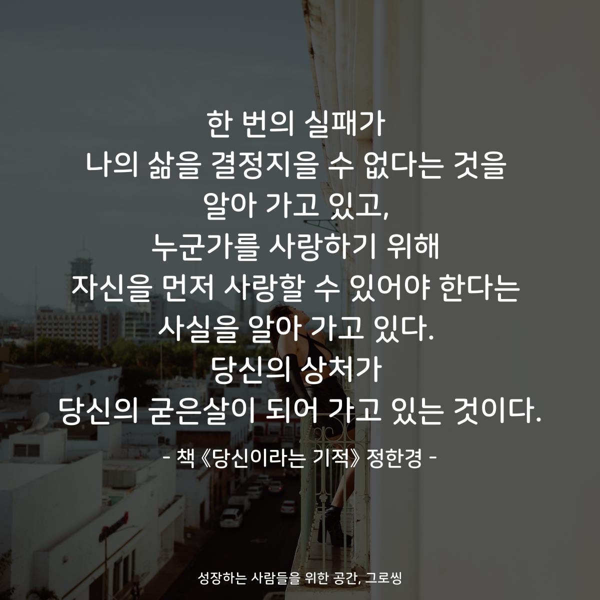 한 번의 실패가
나의 삶을 결정지을 수 없다는 것을
알아 가고 있고,
누군가를 사랑하기 위해
자신을 먼저 사랑할 수 있어야 한다는
사실을 알아 가고 있다.
당신의 상처가
당신의 굳은살이 되어 가고 있는 것이다.
