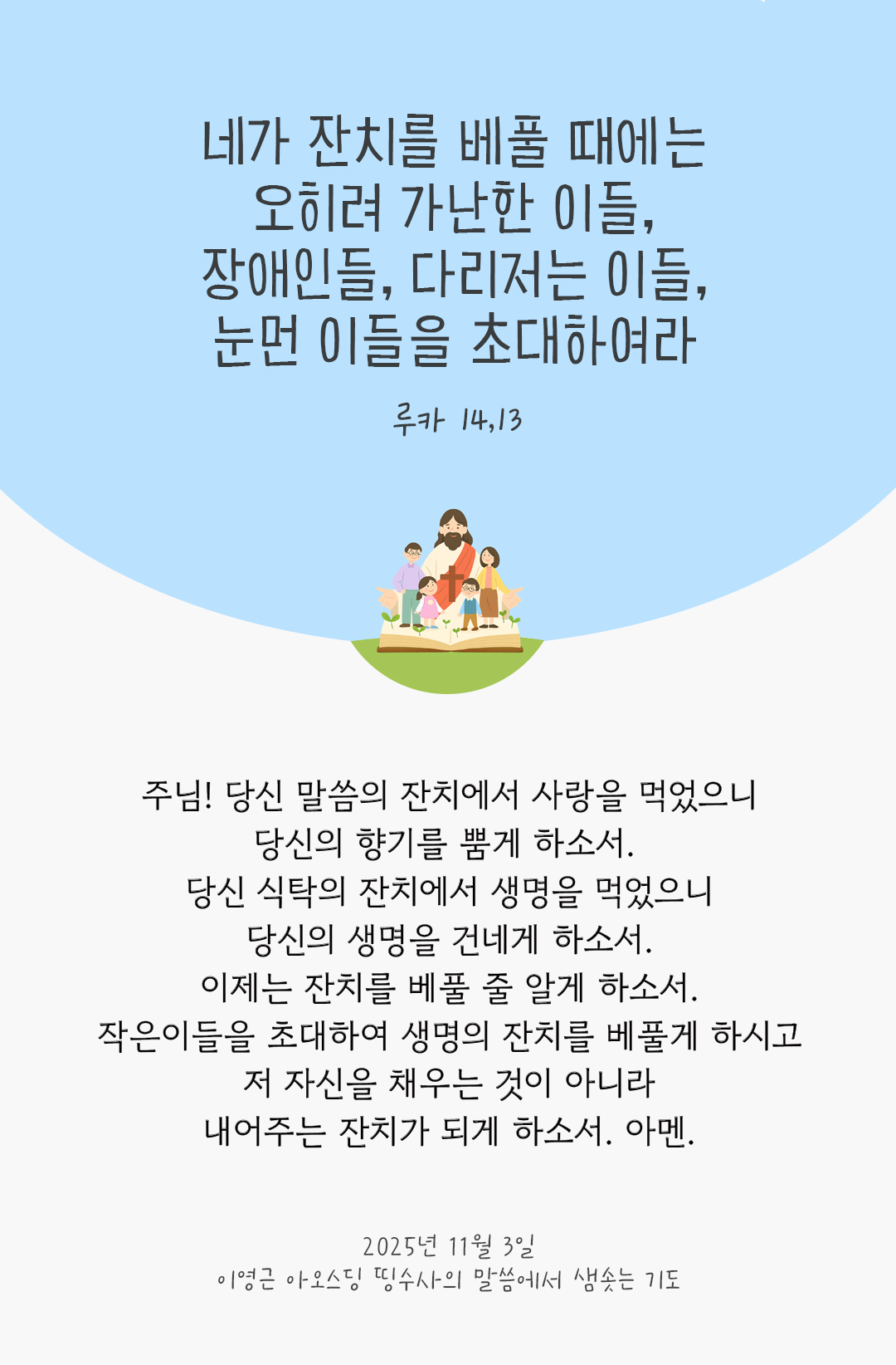 주님! 당신 말씀의 잔치에서 사랑을 먹었으니, 당신의 향기를 뿜게 하소서. 당신 식탁의 잔치에서 생명을 먹었으니, 당신의 생명을 건네게 하소서. 이제는 잔치를 베풀 줄 알게 하소서. 작은이들을 초대하여 생명의 잔치를 베풀게 하시고, 저 자신을 채우는 것이 아니라 내어주는 잔치가 되게 하소서. 아멘. by 이영근 아오스딩 신부 띵수사의 말씀에서 샘솟는 기도(말샘기도)