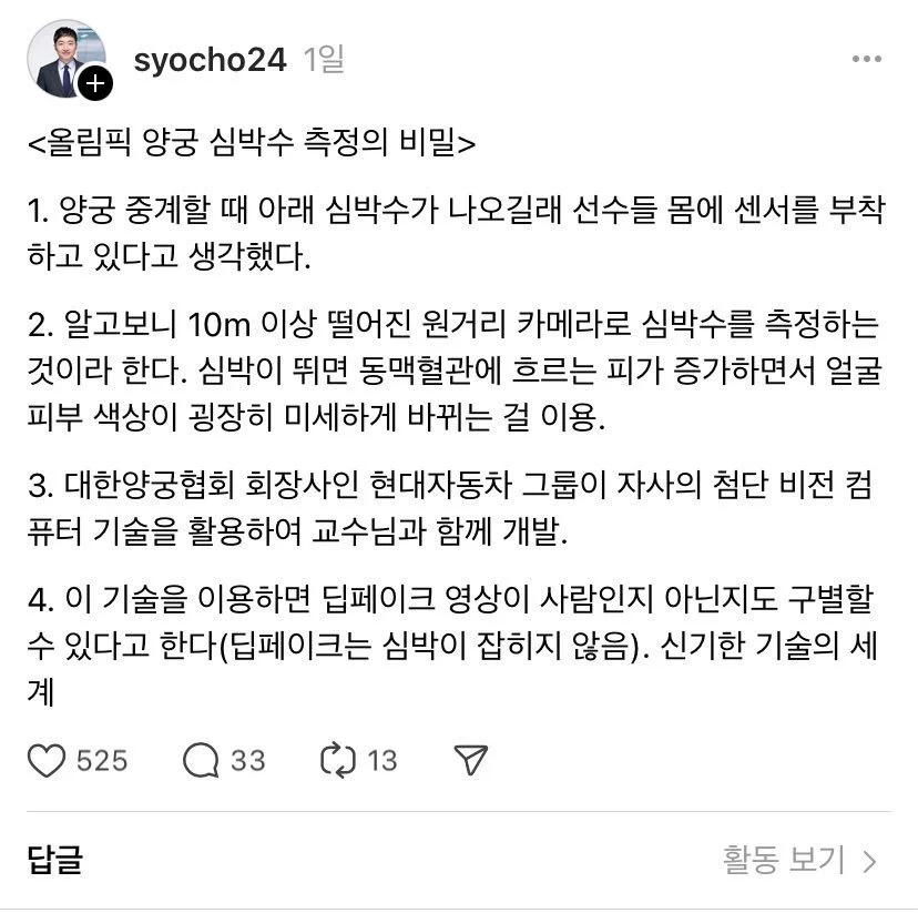 syocho24 1일
&lt;올림픽 양궁 심박수 측정의 비밀&gt;
...
1. 양궁 중계할 때 아래 심박수가 나오길래 선수들 몸에 센서를 부착 하고 있다고 생각했다.
2. 알고보니 10m 이상 떨어진 원거리 카메라로 심박수를 측정하는 것이라 한다. 심박이 뛰면 동맥혈관에 흐르는 피가 증가하면서 얼굴 피부 색상이 굉장히 미세하게 바뀌는 걸 이용.
3. 대한양궁협회 회장사인 현대자동차 그룹이 자사의 첨단 비전 컴 퓨터 기술을 활용하여 교수님과 함께 개발.
4. 이 기술을 이용하면 딥페이크 영상이 사람인지 아닌지도 구별할 수 있다고 한다(딥페이크는 심박이 잡히지 않음). 신기한 기술의 세 계
답글
525
Q33
13
활동
