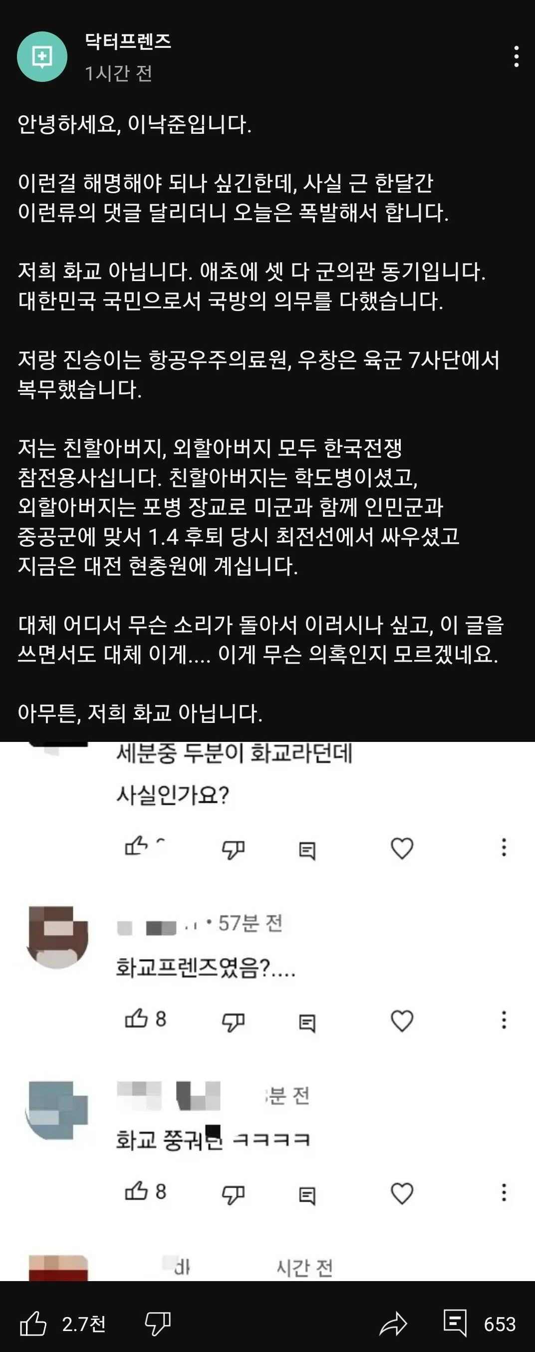 닥터프렌즈 
1시간 전 
안녕하세요, 이낙준입니다. 
이런걸 해명해야 되나 싶긴한데, 사실 근 한달간 이런류의 댓글 달리더니 오늘은 폭발해서 합니다. 
저희 화교 아닙니다. 애초에 셋 다 군의관 동기입니다. 대한민국 국민으로서 국방의 의무를 다했습니다. 
저랑 진승이는 항공우주의료원, 우창은 육군 7사단에서 복무했습니다. 
저는 친할아버지, 외할아버지 모두 한국전쟁 참전용사십니다. 친할아버지는 학도병이셨고, 외할아버지는 포병 장교로 미군과 함께 인민군과 중공군에 맞서 1.4 후퇴 당시 최전선에서 싸우셨고 지금은 대전 현충원에 계십니다. 
대체 어디서 무슨 소리가 돌아서 이러시나 싶고, 이 글을 쓰면서도 대체 이게.... 이게 무슨 의혹인지 모르겠네요. 
아무튼, 저희 화교 아닙니다. 
세분중 두분이 화교라던데 
사실인가요? 
2.7천 
57분 전 
화교프렌즈였음?.... 
8 
분전 
화교 쭝궈는 ㅋㅋㅋㅋ 
8 
۵ 
♡ 
: 
♡ 
: 
시간 전 
653
