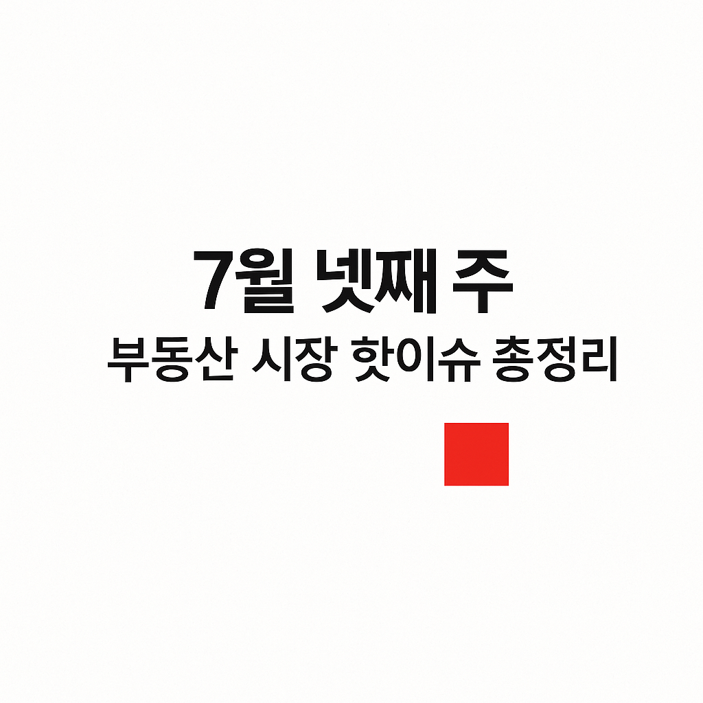 7월 넷째 주 부동산 시장 핫이슈 총정리 🔍