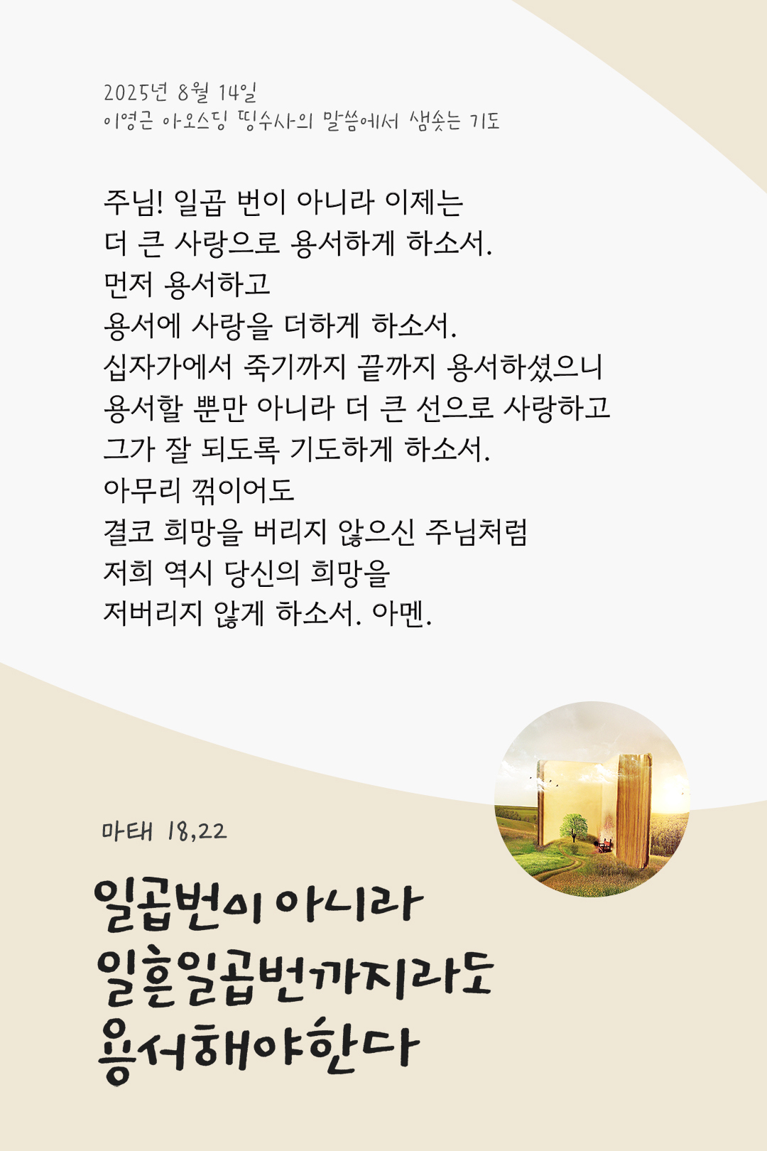 주님! 일곱 번이 아니라 이제는 더 큰 사랑으로 용서하게 하소서. 먼저 용서하고 용서에 사랑을 더하게 하소서. 십자가에서 죽기까지 끝까지 용서하셨으니 용서할 뿐만 아니라 더 큰 선으로 사랑하고, 그가 잘 되도록 기도하게 하소서. 아무리 꺾이어도 결코 희망을 버리지 않으신 주님처럼, 저희 역시 당신의 희망을 저버리지 않게 하소서. 아멘. by 이영근 아오스딩 신부 띵수사의 말씀에서 샘솟는 기도(말샘기도)