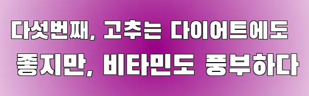 다섯번째, 고추는 다이어트에도 좋지만, 비타민도 풍부하다
