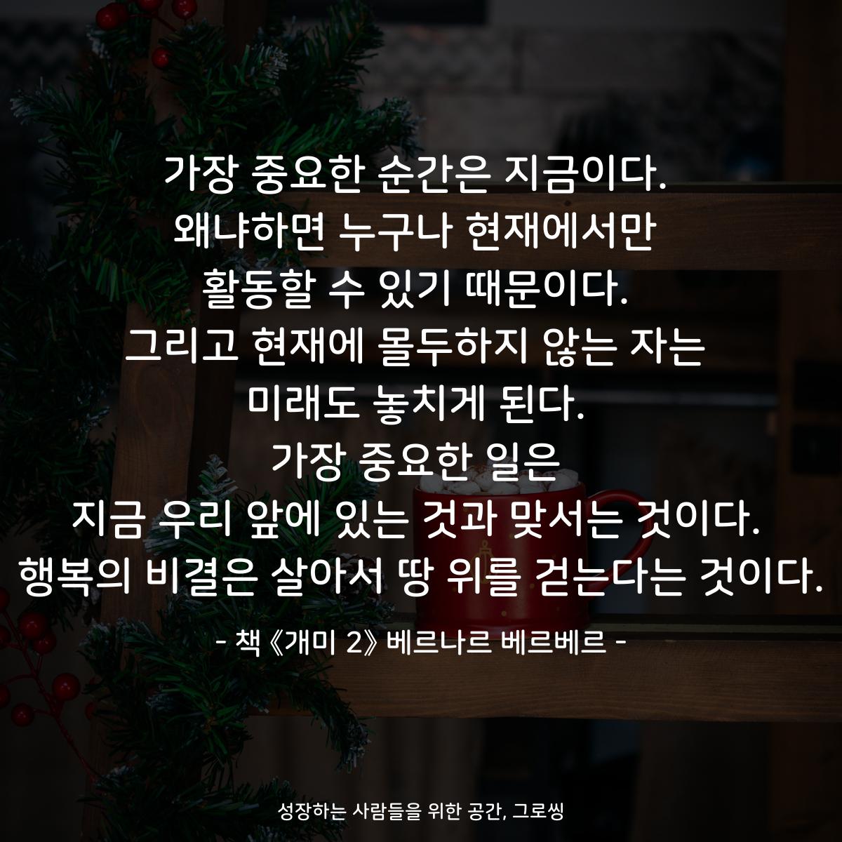 가장 중요한 순간은 지금이다.
왜냐하면 누구나 현재에서만
활동할 수 있기 때문이다.
그리고 현재에 몰두하지 않는 자는
미래도 놓치게 된다.
가장 중요한 일은
지금 우리 앞에 있는 것과 맞서는 것이다.
행복의 비결은 살아서 땅 위를 걷는다는 것이다.