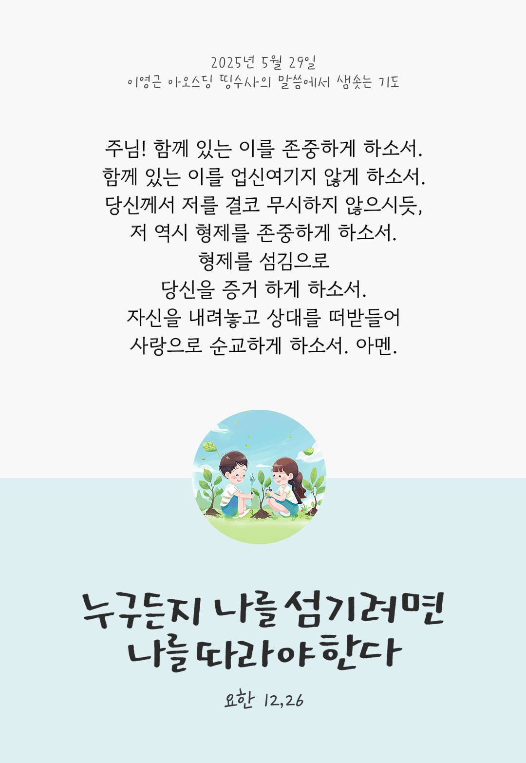 주님! 함께 있는 이를 존중하게 하소서. 함께 있는 이를 업신여기지 않게 하소서. 당신께서 저를 결코 무시하지 않으시듯, 저 역시 형제를 존중하게 하소서. 형제를 섬김으로 당신을 증거 하게 하소서. 자신을 내려놓고 상대를 떠받들어 사랑으로 순교하게 하소서. 아멘. by 이영근 아오스딩 신부 띵수사의 말씀에서 샘솟는 기도(말샘기도)