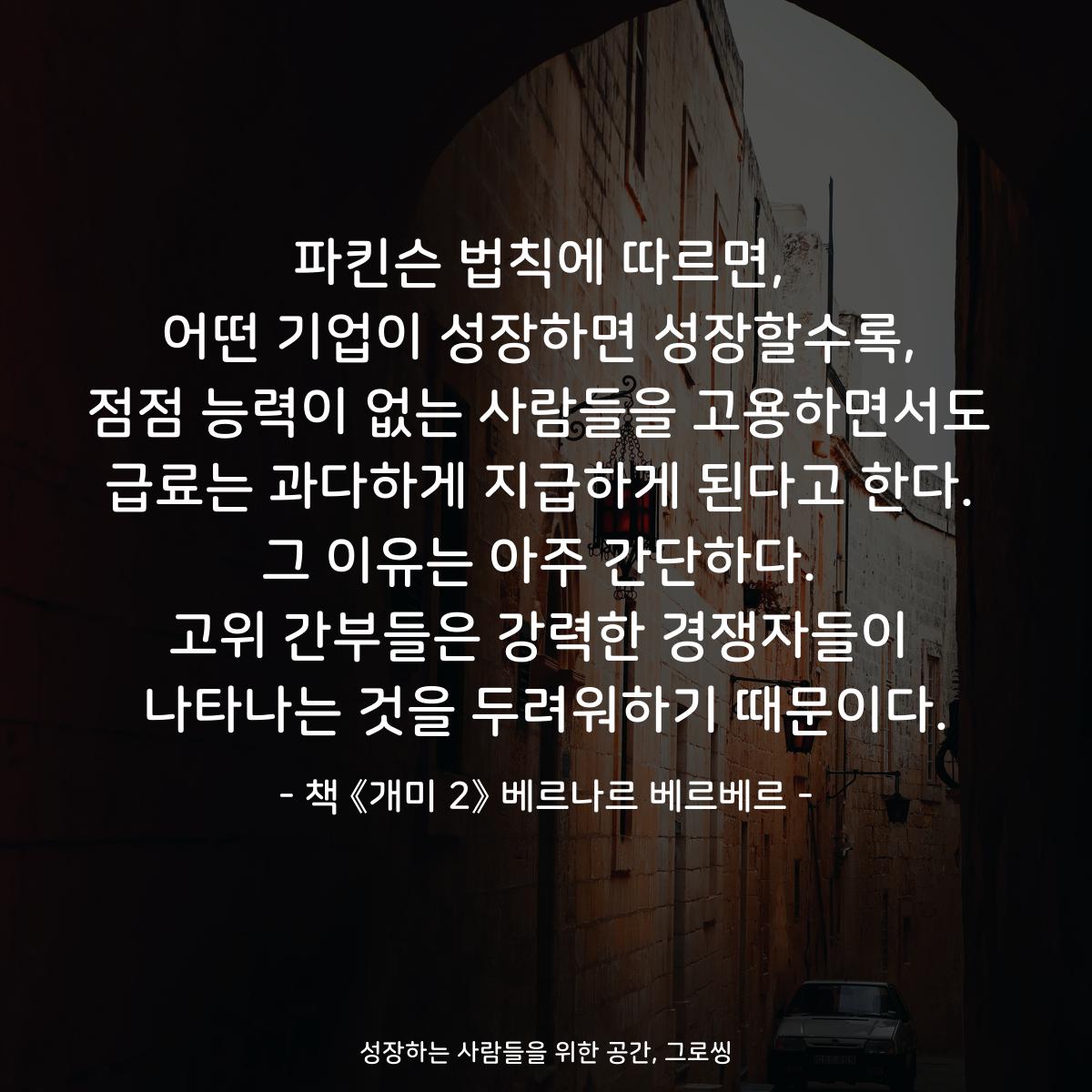 파킨슨 법칙에 따르면,
어떤 기업이 성장하면 성장할수록,
점점 능력이 없는 사람들을 고용하면서도
급료는 과다하게 지급하게 된다고 한다.
그 이유는 아주 간단하다.
고위 간부들은 강력한 경쟁자들이
나타나는 것을 두려워하기 때문이다.