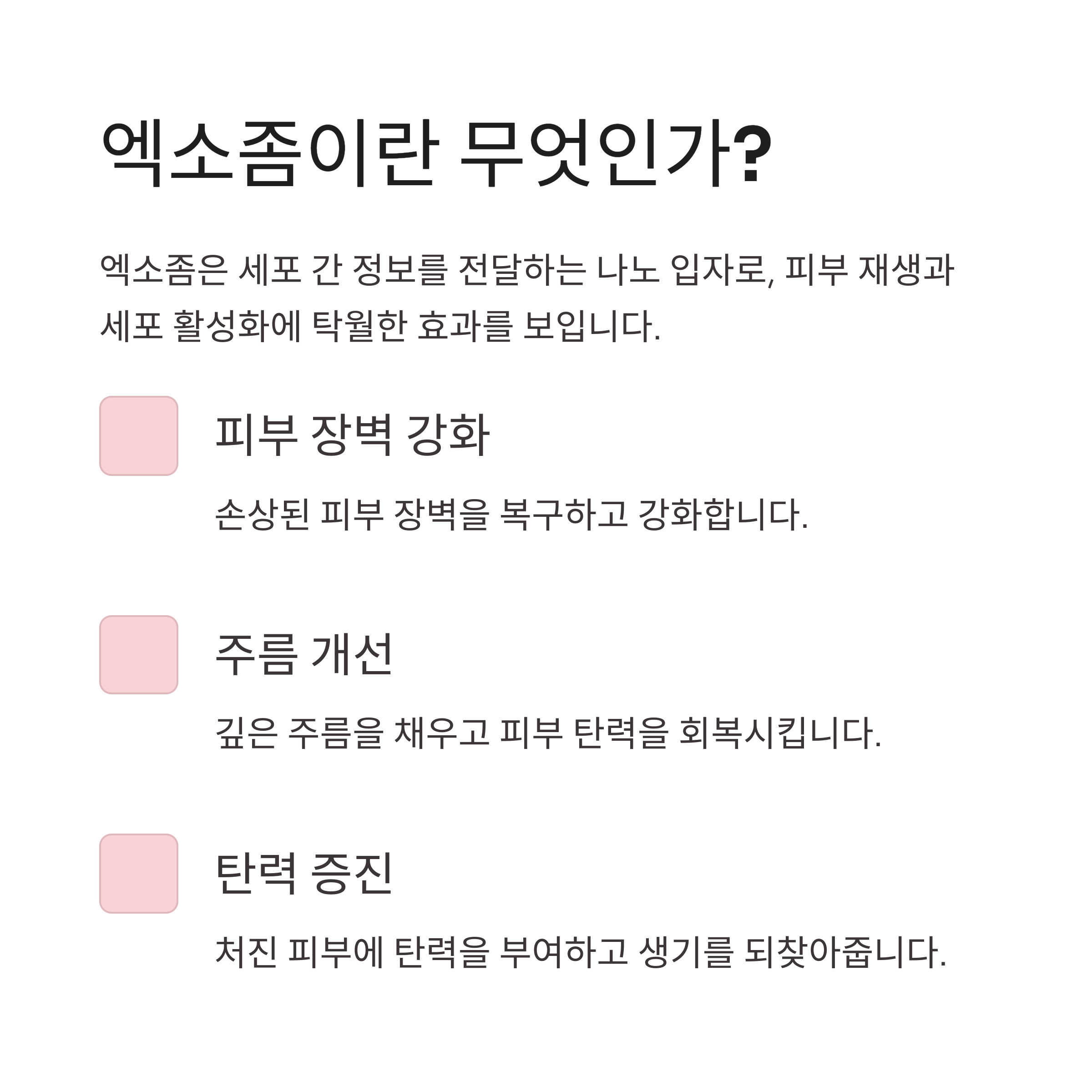 엑소좀이란 무엇인가?
엑소좀은 세포 간 정보를 전달하는 나노 입자로, 피부 재생과 세포 활성화에 탁월한 효과를 보입니다.
피부 장벽 강화
손상된 피부 장벽을 복구하고 강화합니다.
주름 개선
깊은 주름을 채우고 피부 탄력을 회복시킵니다.
탄력 증진
처진 피부에 탄력을 부여하고 생기를 되찾아줍니다.
