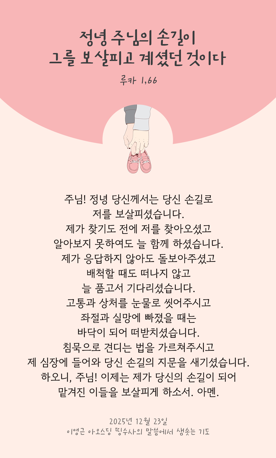 주님! 정녕 당신께서는 당신 손길로 저를 보살피셨습니다. 제가 찾기도 전에 저를 찾아오셨고 알아보지 못하여도 늘 함께 하셨습니다. 제가 응답하지 않아도 돌보아주셨고 배척할 때도 떠나지 않고 늘 품고서 기다리셨습니다. 고통과 상처를 눈물로 씻어주시고 좌절과 실망에 빠졌을 때는 바닥이 되어 떠받치셨습니다. 침묵으로 견디는 법을 가르쳐주시고 제 심장에 들어와 당신 손길의 지문을 새기셨습니다. 하오니, 주님! 이제는 제가 당신의 손길이 되어 맡겨진 이들을 보살피게 하소서. 아멘 by 이영근 아오스딩 신부 띵수사의 말씀에서 샘솟는 기도(말샘기도)