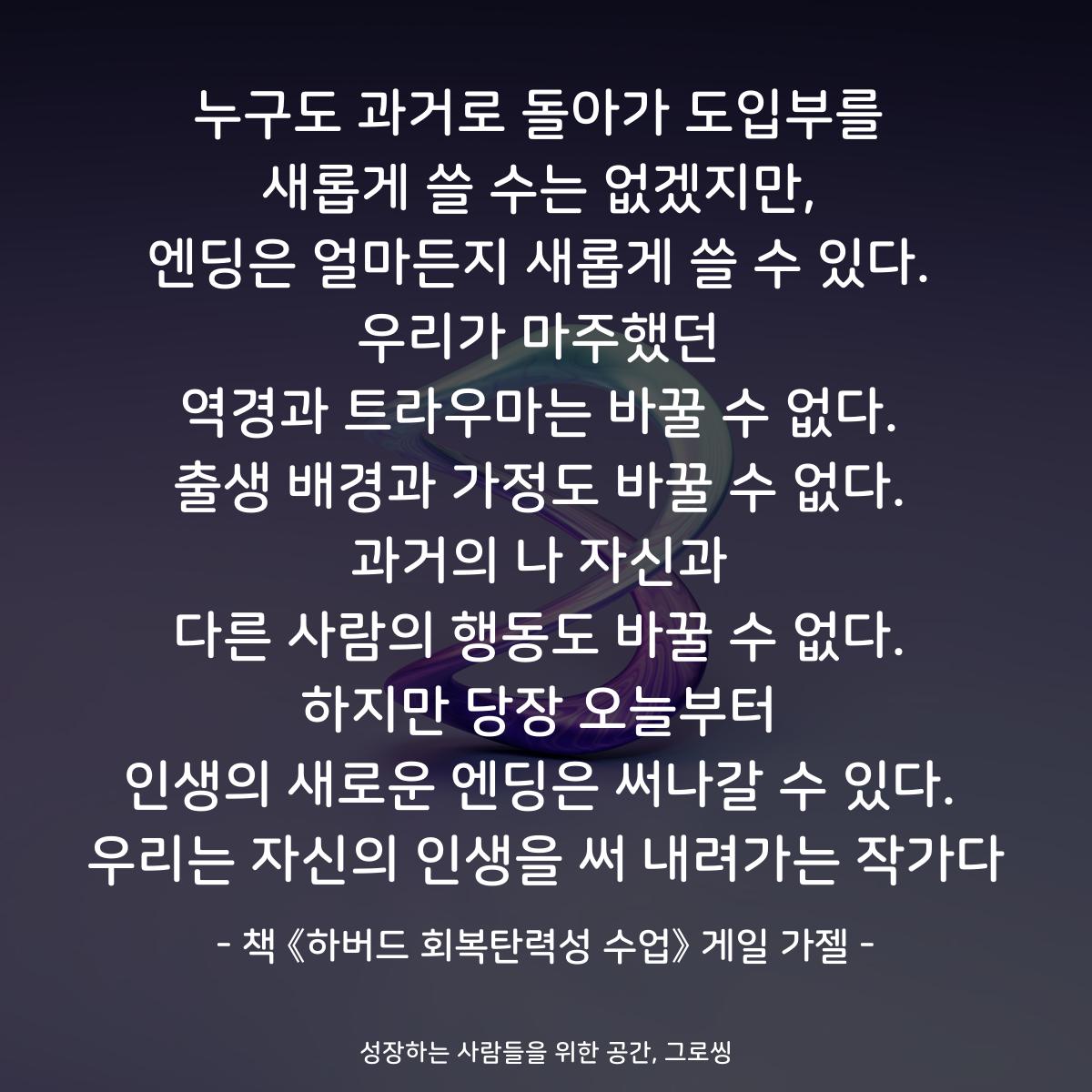 누구도 과거로 돌아가 도입부를
새롭게 쓸 수는 없겠지만,
엔딩은 얼마든지 새롭게 쓸 수 있다.
우리가 마주했던
역경과 트라우마는 바꿀 수 없다.
출생 배경과 가정도 바꿀 수 없다.
과거의 나 자신과
다른 사람의 행동도 바꿀 수 없다.
하지만 당장 오늘부터
인생의 새로운 엔딩은 써나갈 수 있다.
우리는 자신의 인생을 써 내려가는 작가다