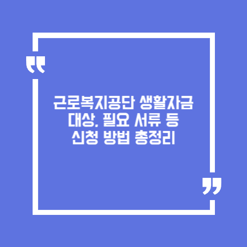 근로복지공단 생활자금 대상, 필요 서류 등 신청 방법 총정리