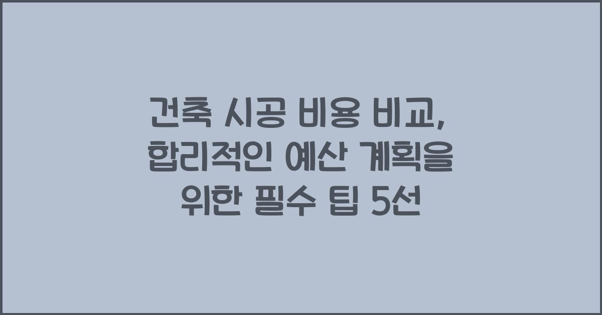 건축 시공 비용 비교, 합리적인 예산 계획을 위한 필수 팁