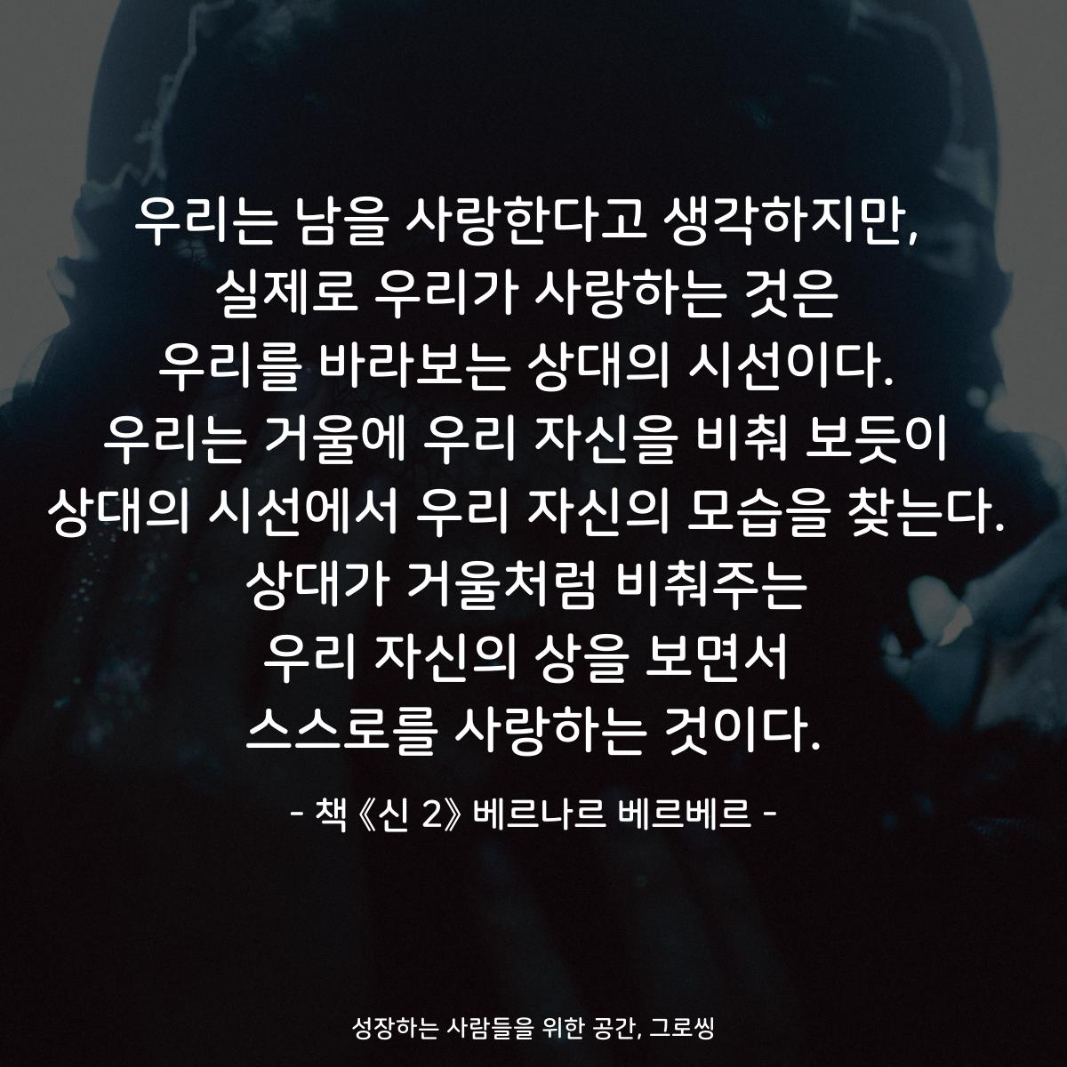 우리는 남을 사랑한다고 생각하지만,
실제로 우리가 사랑하는 것은
우리를 바라보는 상대의 시선이다.
우리는 거울에 우리 자신을 비춰 보듯이
상대의 시선에서 우리 자신의 모습을 찾는다.
상대가 거울처럼 비춰주는
우리 자신의 상을 보면서
스스로를 사랑하는 것이다.