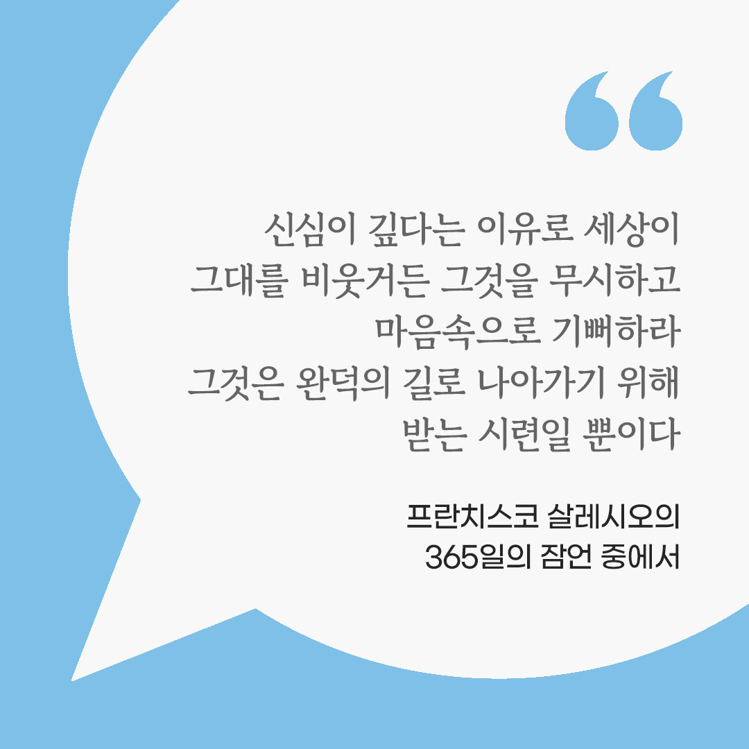 신심이 깊다는 이유로 세상이 그대를 비웃거든 그것을 무시하고 마음속으로 기뻐하라. 그것은 완덕의 길로 나아가기 위해 받는 시련일 뿐이다. (프란치스코 살레시오의 365일의 잠언 중에서) 피어나네 마음을 살리는 가톨릭 명언 이미지
