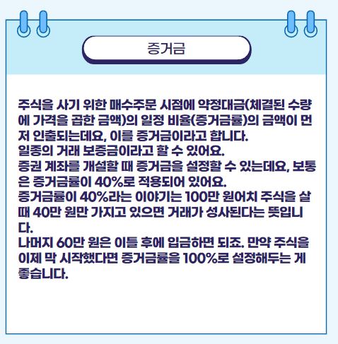 주식을 사기 위한 매수주문 시점에 약정대금(체결된 수량에 가격을 곱한 금액)의 일정 비율(증거금률)의 금액이 먼저 인출되는데요, 이를 증거금이라고 합니다. 일종의 거래 보증금이라고 할 수 있어요. 증권 계좌를 개설할 때 증거금을 설정할 수 있는데요, 보통은 증거금률이 40%로 적용되어 있어요. 증거금률이 40%라는 이야기는 100만 원어치 주식을 살 때 40만 원만 가지고 있으면 거래가 성사된다는 뜻입니다. 나머지 60만 원은 이틀 후에 입금하면 되죠. 만약 주식을 이제 막 시작했다면 증거금률을 100%로 설정해두는 게 좋습니다.
