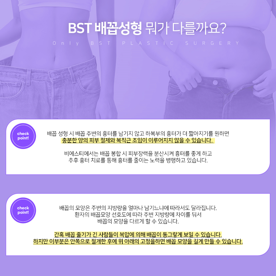 비에스티 배꼽성형 어떤게 다른가요? 
1. 하복부의 흉터가 더 짧아지기를 원하면 충분한 양의 피부 절제와 복직근 조임이 이루어지지 않을 수 있습니다. 

2. 간혹 배꼽 줄기가 긴 사람들이 복압에 의해 배꼽이 동그랗게 보일 수 있습니다. 하지만 이 부분은 안쪽으로 절개한 후에 위 아래으 고정을 하면 배꼽 모양을 길게 만들 수 있습니다.