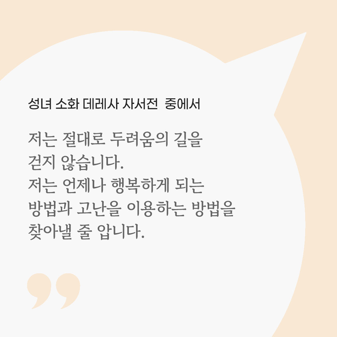 저는 절대로 두려움의 길을 걷지 않습니다. 저는 언제나 행복하게 되는 방법과 고난을 이용하는 방법을 찾아낼 줄 압니다. (성녀 소화 데레사 자서전 중에서) 피어나네 마음을 살리는 가톨릭 명언 이미지