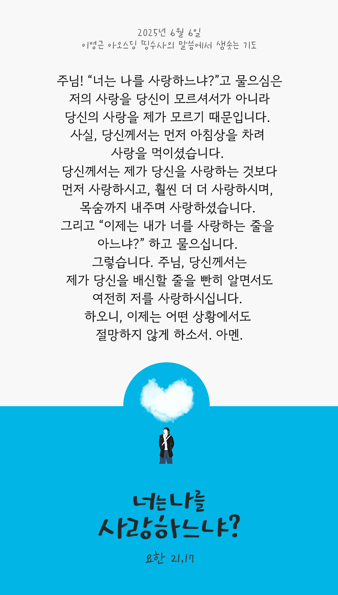 주님! “너는 나를 사랑하느냐?”고 물으심은 저의 사랑을 당신이 모르셔서가 아니라 당신의 사랑을 제가 모르기 때문입니다. 사실, 당신께서는 먼저 아침상을 차려 사랑을 먹이셨습니다. 당신께서는 제가 당신을 사랑하는 것보다 먼저 사랑하시고, 훨씬 더 더 사랑하시며, 목숨까지 내주며 사랑하셨습니다. 그리고 “이제는 내가 너를 사랑하는 줄을 아느냐?” 하고 물으십니다. 그렇습니다. 주님, 당신께서는 제가 당신을 배신할 줄을 빤히 알면서도 여전히 저를 사랑하시십니다. 하오니, 이제는 어떤 상황에서도 절망하지 않게 하소서. 아멘. by 이영근 아오스딩 신부 띵수사의 말씀에서 샘솟는 기도(말샘기도)