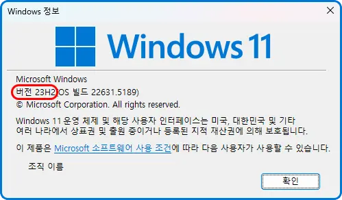 Windows 정보
Windows 11

Microsoft Windows
버전 23H2(OS 빌드 22631.5189)
Microsoft Corporation. All rights reserved.
Windows 11 운영 체제 및 해당 사용자 인터페이스는 미국, 대한민국 및 기타 여러 나라에서 상표권 및 출원 중이거나 등록된 지적 재산권에 의해 보호됩니다.

이 제품은 Microsoft 소프트웨어 사용 조건에 따라 다음 사용자가 사용할 수 있습니다.
조직 이름

확인