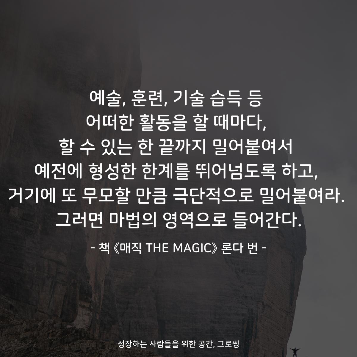 예술, 훈련, 기술 습득 등
어떠한 활동을 할 때마다,
할 수 있는 한 끝까지 밀어붙여서
예전에 형성한 한계를 뛰어넘도록 하고,
거기에 또 무모할 만큼 극단적으로 밀어붙여라.
그러면 마법의 영역으로 들어간다.