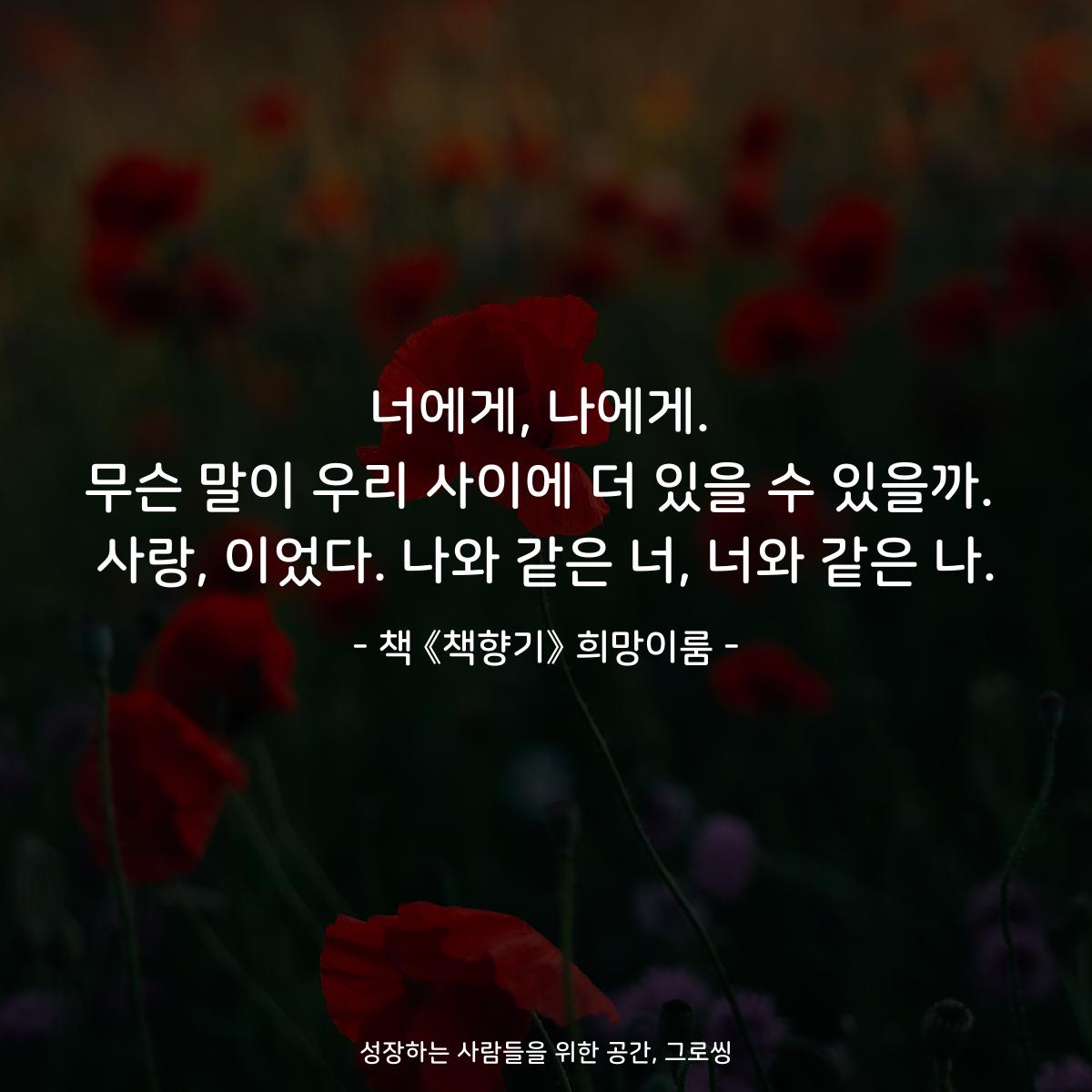 너에게, 나에게.
무슨 말이 우리 사이에 더 있을 수 있을까.
사랑, 이었다. 나와 같은 너, 너와 같은 나.