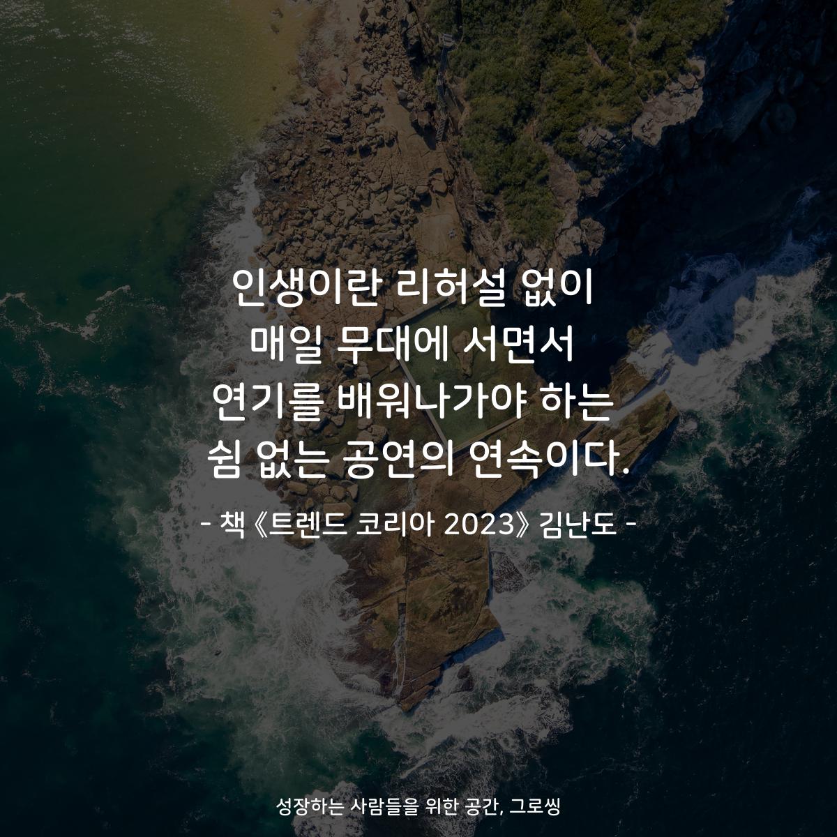 인생이란 리허설 없이
매일 무대에 서면서
연기를 배워나가야 하는
쉼 없는 공연의 연속이다.