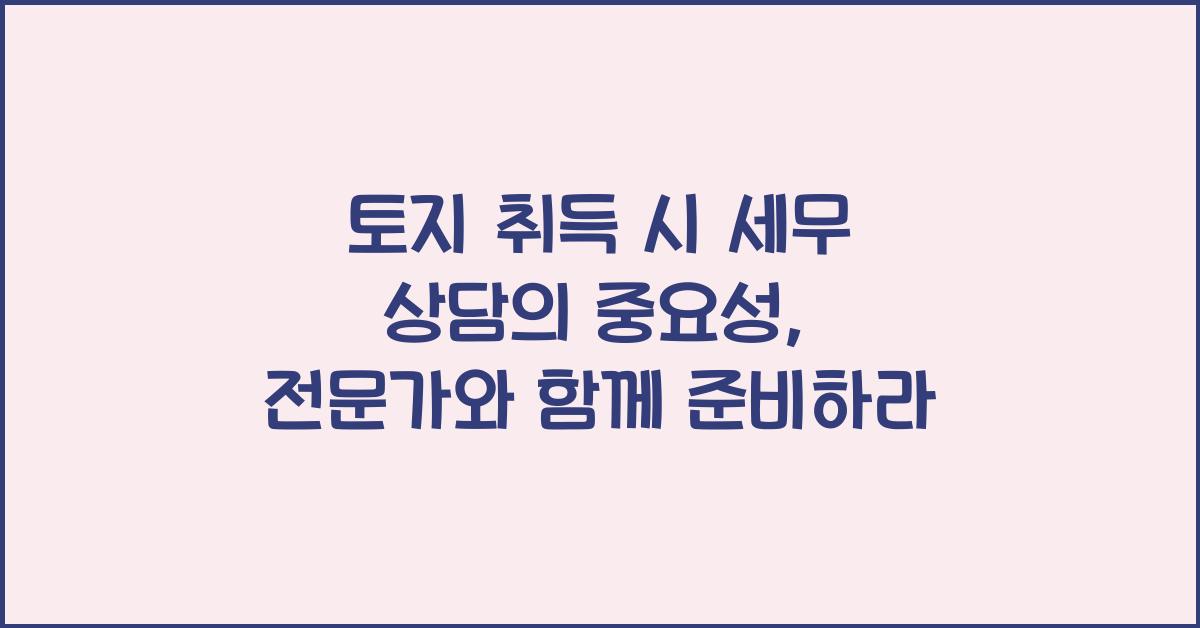토지 취득 시 세무 상담의 중요성: 전문가와의 상담