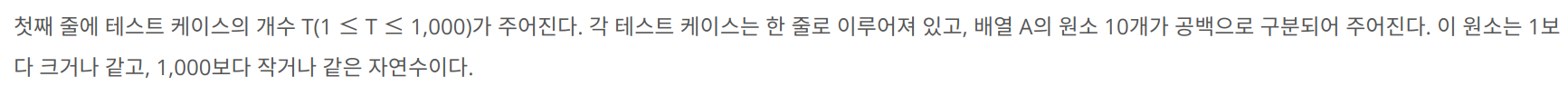 첫째 줄에 테스트 케이스의 개수 T(1 &le; T &le; 1,000)가 주어진다. 각 테스트 케이스는 한 줄로 이루어져 있고, 배열 A의 원소 10개가 공백으로 구분되어 주어진다. 이 원소는 1보다 크거나 같고, 1,000보다 작거나 같은 자연수이다.