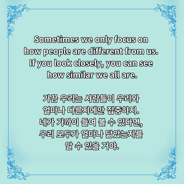 
Sometimes we only focus on

how people are different from us.

If you look closely, you can see

how similar we all are.

가끔 우리는 사람들이 우리와

얼마나 다른지에만 집중하지.

네가 가까이 들여 볼 수 있다면,

우리 모두가 얼마나

닮았는지를 알 수 있을 거야.



몇 년 전 실사화되면서

신나는 노래를 많이 남긴

알라딘에서 나온 디즈니 명언입니다.



각계각층에서 혐오표현이 난무하고,

심지어 무력을 행사하는 요즘과

같은 시대에 여러 생각이 들게

하는 문장이 되는 것 같아요.



적군임에도 주저 없이 치료해주었다는

인류애 충전 소식을 들으면

이 문장이 실제로도 충분히

가능하다는 걸 느끼게 해주네요.

