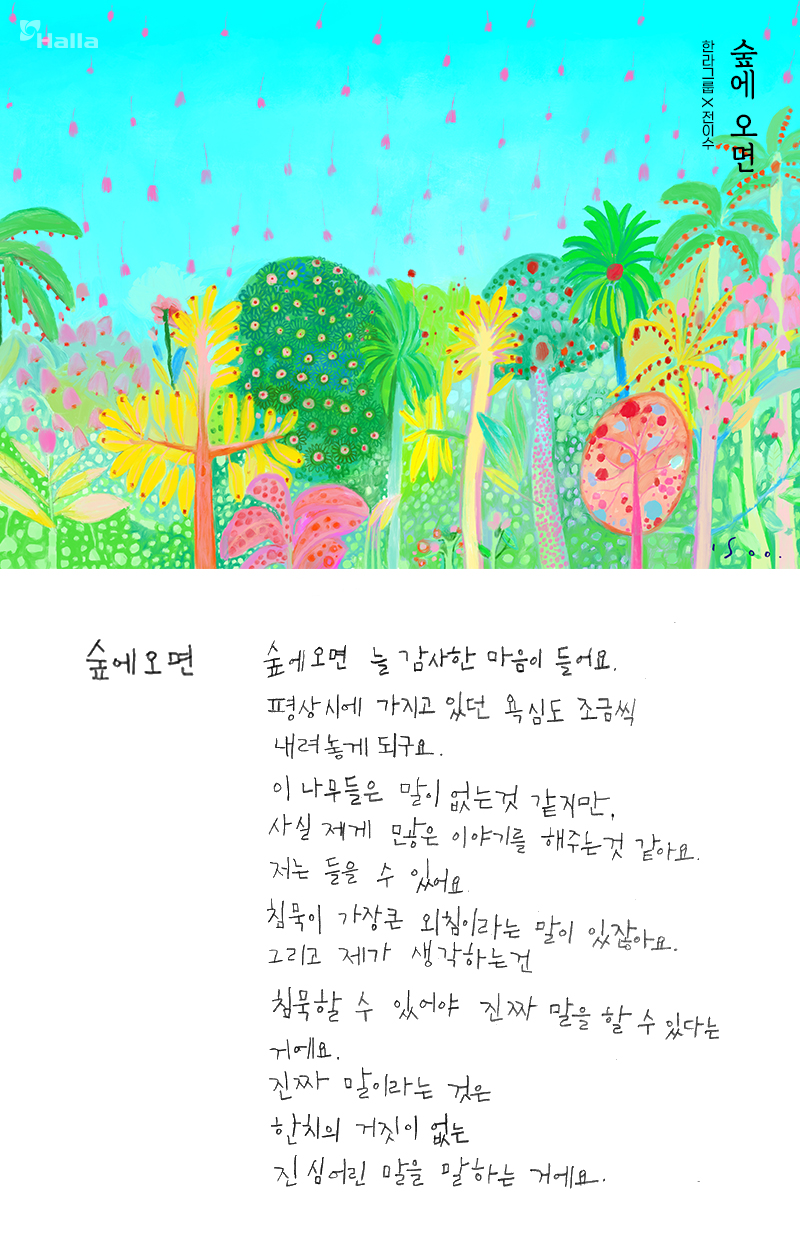 숲에 오면.
숲에 오면 늘 감사한 마음이 들어요. 평상시에 가지고 있던 욕심도 조금씩 내려놓게 되고요. 이 나무들은 말이 없는 것 같지만&#44; 사실 제게 많은 이야기를 해주는 것 같아요. 저는 들을 수 있어요. 침묵이 가장 큰 외침이라는 말이 있잖아요. 그리고 제가 생각하는 건 침묵할 수 있어야 진짜 말을 할 수 있다는 거예요. 진짜 말이라는 것은 한 치의 거짓이 없는 진심 어린 말을 말하는 거예요.