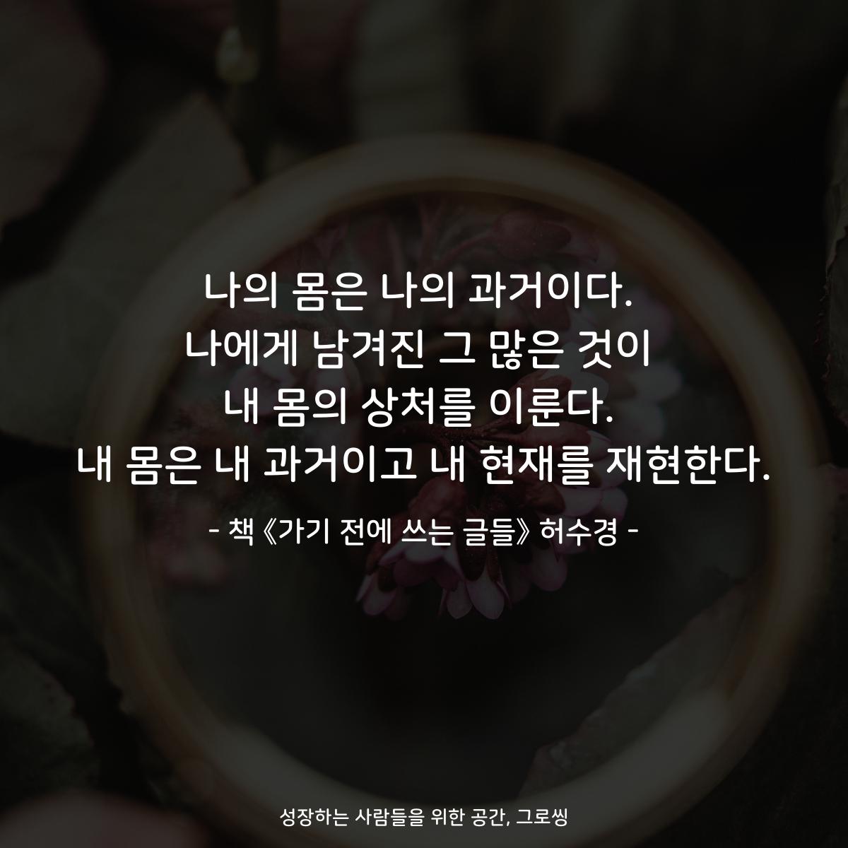 나의 몸은 나의 과거이다.
나에게 남겨진 그 많은 것이
내 몸의 상처를 이룬다.
내 몸은 내 과거이고 내 현재를 재현한다.