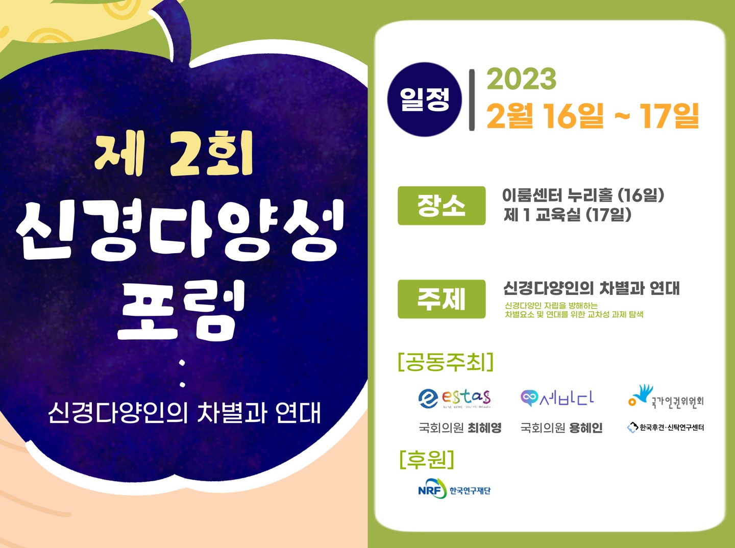 제2회 신경다양성 포럼
신경다양인의 차별과 연대

일정: 2023 2월 16일-17일
장소: 이룸센터 누리홀(16일) 제1교육실(17일)
주제: 신경다양인의 차별과 연대(신경다양인 자립을 방해하는 차별요소 및 연대를 위한 교차성 과제 탐색
공동주최: estas &middot; 세바다 &middot; 국가인권위원회 &middot; 국회의원 최혜영 &middot; 국회의원 용혜인 &middot; 한국후견&middot;신탁연구센터
후원: 한국연구재단