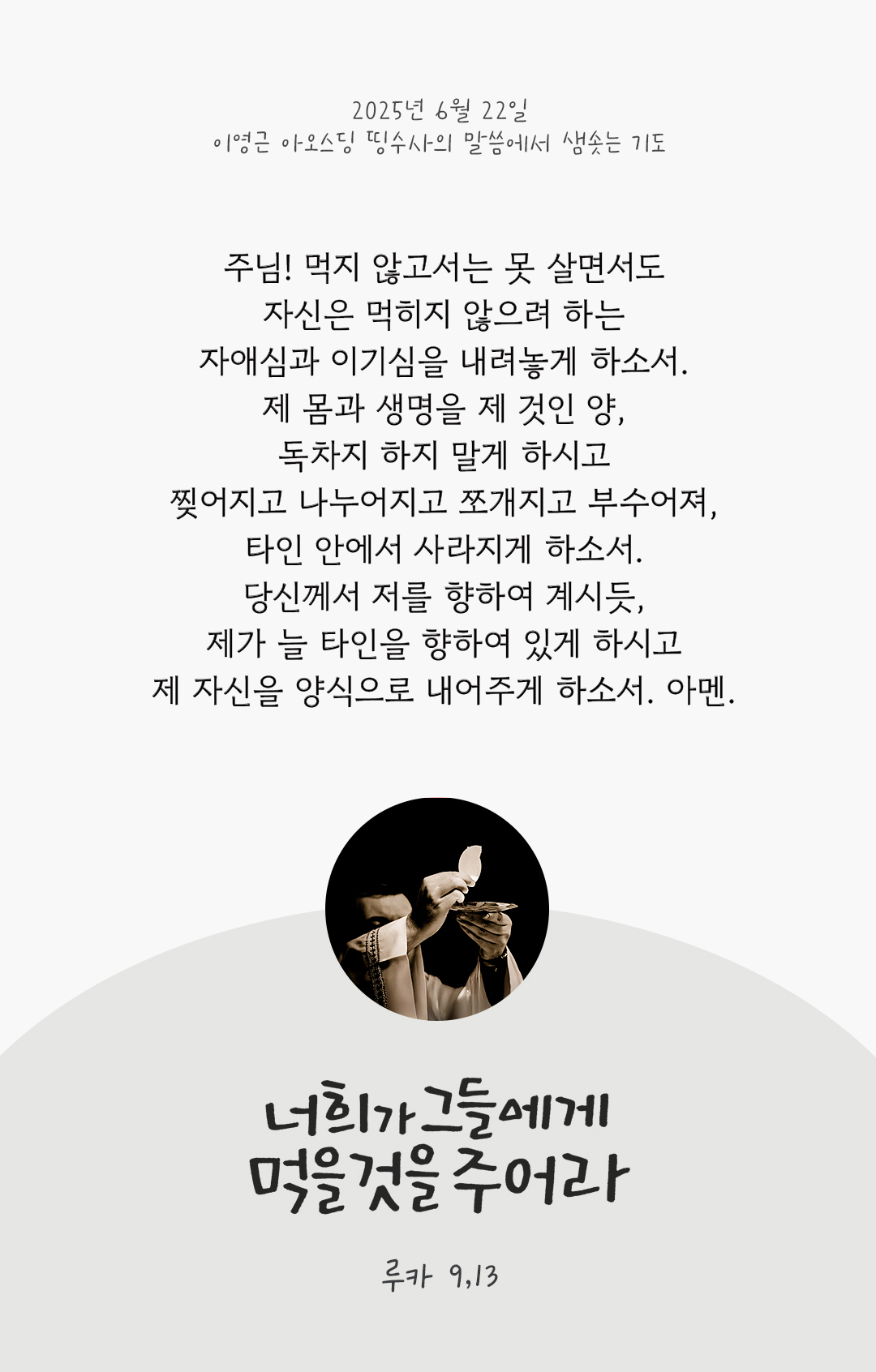 주님! 먹지 않고서는 못 살면서도 자신은 먹히지 않으려 하는 자애심과 이기심을 내려놓게 하소서. 제 몸과 생명을 제 것인 양, 독차지 하지 말게 하시고 찢어지고 나누어지고 쪼개지고 부수어져, 타인 안에서 사라지게 하소서. 당신께서 저를 향하여 계시듯, 제가 늘 타인을 향하여 있게 하시고 제 자신을 양식으로 내어주게 하소서. 아멘. by 이영근 아오스딩 신부 띵수사의 말씀에서 샘솟는 기도(말샘기도)