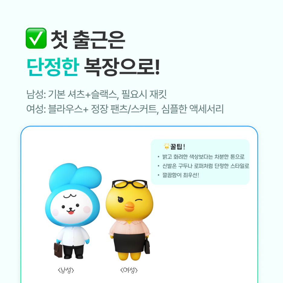 남성 신입사원:

기본 셔츠 + 슬랙스, 필요시 재킷



여성 신입사원:

블라우스 + 정장 팬츠/스커트, 심플한 액세서리



공통 팁:

- 밝고 화려한 색상보다는 차분한 톤이 안정적

- 신발은 구두나 로퍼처럼 단정한 스타일

- 회사 드레스코드를 알기 전까지는 &lsquo;깔끔함&rsquo;이 최우선