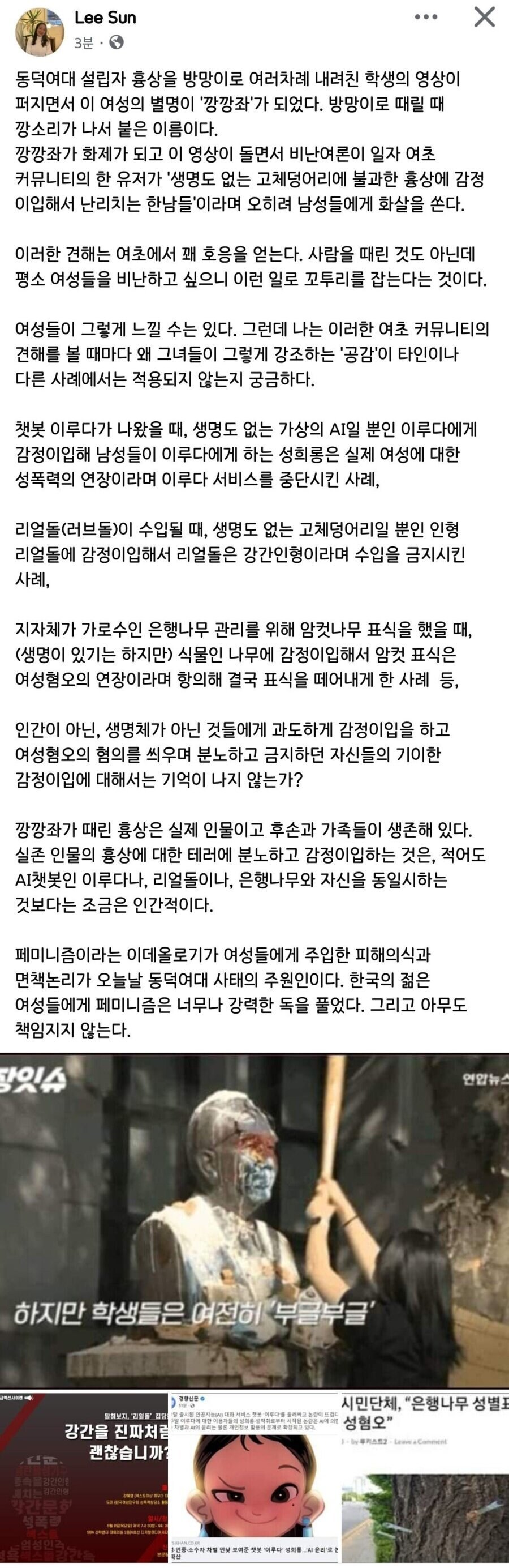 Lee Sun
31
X
동덕여대 설립자 흉상을 방망이로 여러차례 내려친 학생의 영상이 퍼지면서 이 여성의 별명이 '깡깡좌'가 되었다. 방망이로 때릴 때 깡소리가 나서 붙은 이름이다. 깡깡좌가 화제가 되고 이 영상이 돌면서 비난여론이 일자 여초 커뮤니티의 한 유저가 '생명도 없는 고체덩어리에 불과한 흉상에 감정 이입해서 난리치는 한남들'이라며 오히려 남성들에게 화살을 쓴다.
이러한 견해는 여초에서 꽤 호응을 얻는다. 사람을 때린 것도 아닌데 평소 여성들을 비난하고 싶으니 이런 일로 꼬투리를 잡는다는 것이다.
여성들이 그렇게 느낄 수는 있다. 그런데 나는 이러한 여초 커뮤니티의 견해를 볼 때마다 왜 그녀들이 그렇게 강조하는 '공감'이 타인이나 다른 사례에서는 적용되지 않는지 궁금하다.
챗봇 이루다가 나왔을 때, 생명도 없는 가상의 AI일 뿐인 이루다에게 감정이입해 남성들이 이루다에게 하는 성희롱은 실제 여성에 대한 성폭력의 연장이라며 이루다 서비스를 중단시킨 사례,
리얼돌(러브돌)이 수입될 때, 생명도 없는 고체덩어리일 뿐인 인형 리얼돌에 감정이입해서 리얼돌은 강간인형이라며 수입을 금지시킨 사례,
지자체가 가로수인 은행나무 관리를 위해 암컷나무 표식을 했을 때, (생명이 있기는 하지만) 식물인 나무에 감정이입해서 암컷 표식은 여성혐오의 연장이라며 항의해 결국 표식을 떼어내게 한 사례 등,
인간이 아닌, 생명체가 아닌 것들에게 과도하게 감정이입을 하고 여성혐오의 혐의를 씌우며 분노하고 금지하던 자신들의 기이한 감정이입에 대해서는 기억이 나지 않는가?
깡깡좌가 때린 흉상은 실제 인물이고 후손과 가족들이 생존해 있다. 실존 인물의 흉상에 대한 테러에 분노하고 감정이입하는 것은, 적어도 AI챗봇인 이루다나, 리얼돌이나, 은행나무와 자신을 동일시하는 것보다는 조금은 인간적이다.
페미니즘이라는 이데올로기가 여성들에게 주입한 피해의식과 면책논리가 오늘날 동덕여대 사태의 주원인이다. 한국의 젊은 여성들에게 페미니즘은 너무나 강력한 독을 풀었다. 그리고 아무도 책임지지 않는다.
하지만 학생들은 여전히 부글부글'
시민단체, &quot;은행나무 성별도
강간을 진파처럼
괜찮습니까