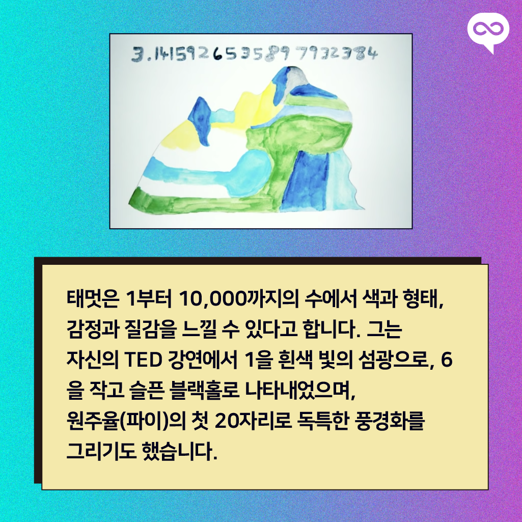 태멋은 1부터 10,000까지의 수에서 색과 형태, 감정과 질감을 느낄 수 있다고 합니다. 그는 자신의 TED 강연에서 1을 흰색 빛의 섬광으로, 6을 작고 슬픈 블랙홀로 나타내었으며, 원주율(파이)의 첫 20자리로 독특한 풍경화를 그리기도 했습니다.