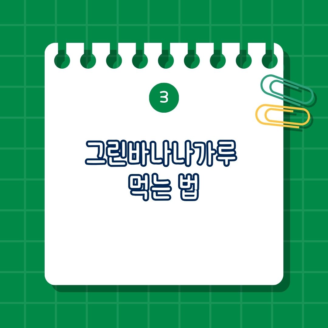 그린 바나나 가루 먹는 법은 스무디나 요거트에 첨가, 물이나 우유에 타서 마시기, 밀가루 대체, 베이킹 재료로 활용, 샐러드 토핑, 요리 재료