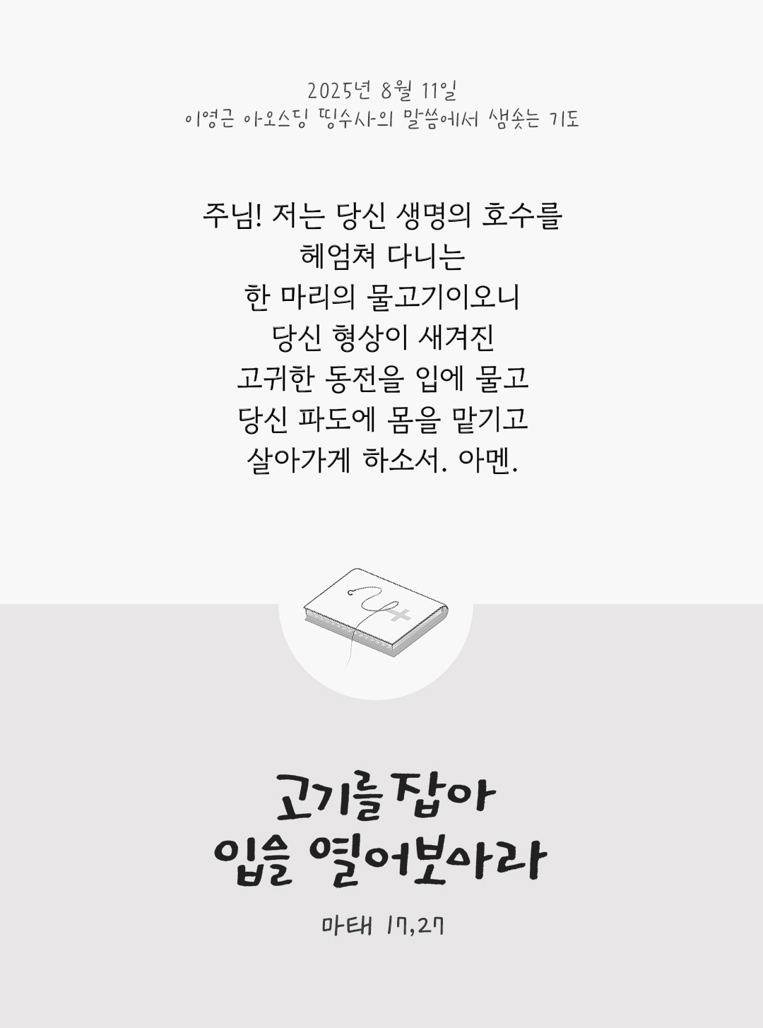주님! 저는 당신 생명의 호수를 헤엄쳐 다니는 한 마리의 물고기이오니, 당신 형상이 새겨진 고귀한 동전을 입에 물고 당신 파도에 몸을 맡기고 살아가게 하소서. 아멘. by 이영근 아오스딩 신부 띵수사의 말씀에서 샘솟는 기도(말샘기도)