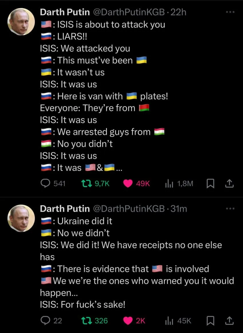 Darth Putin @DarthPutinKGB-22h
: ISIS is about to attack you
: LIARS!!
ISIS: We attacked you
: This must've been
: It wasn't us
ISIS: It was us
1: Here is van with plates!
Everyone: They're from
ISIS: It was us
: We arrested guys from
: No you didn't
ISIS: It was us
It was
&
541
79,7K
49K
1,8M
Darth Putin @DarthPutinKGB-31m
: Ukraine did it
1: No we didn't
ISIS: We did it! We have receipts no one else has
: There is evidence that is involved
We we're the ones who warned you it would happen...
ISIS: For fuck's sake!
