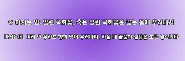  ※ 마시는 법: 말린 국화꽃, 혹은 말린 국화꽃을 끓는 물에 우려내서 마시는데, 여러 번 우려도 향과 맛이 우러나며, 마실 때 꿀물과 설탕을 조금 넣습니다