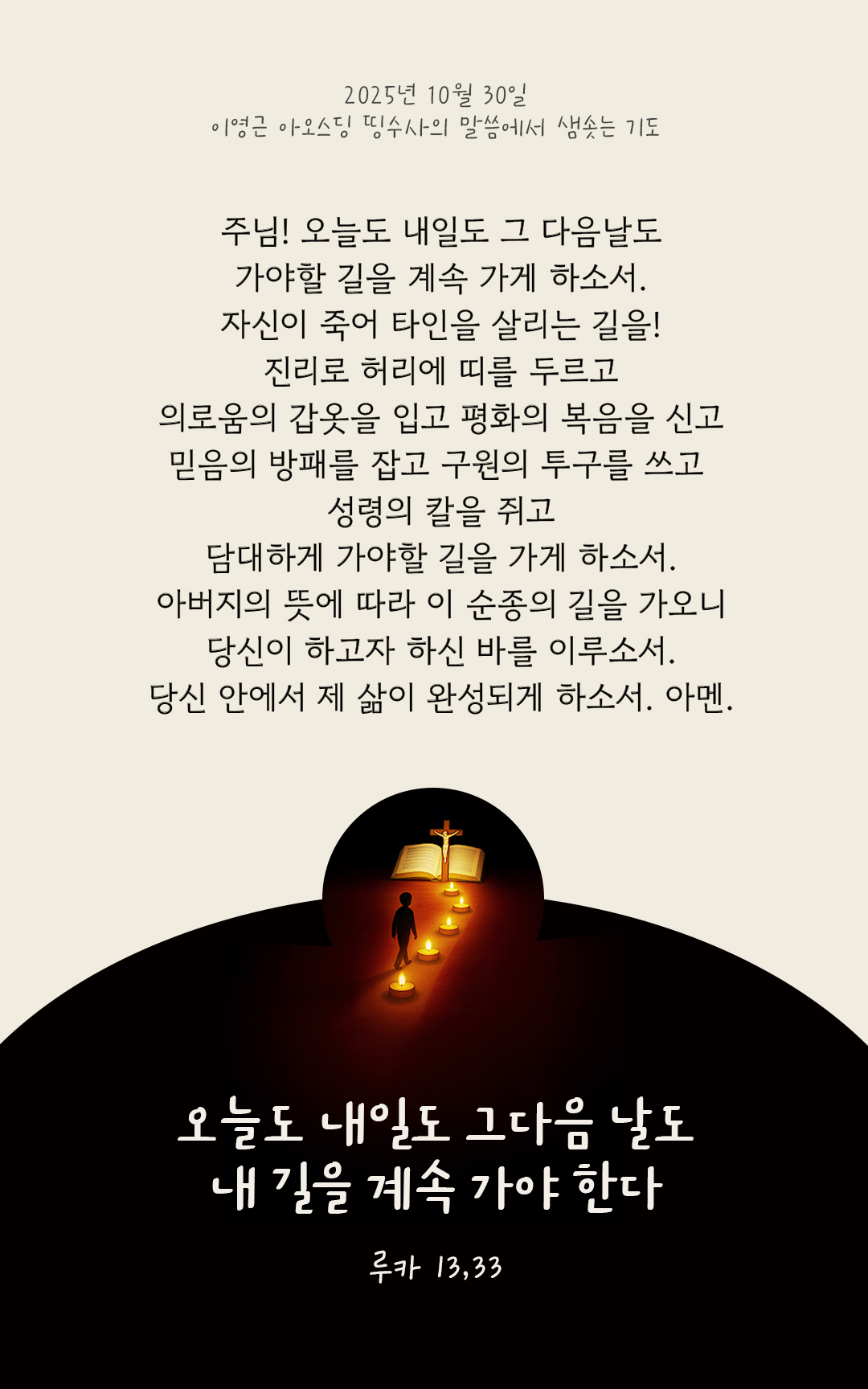 주님! 오늘도 내일도 그 다음날도, 가야할 길을 계속 가게 하소서. 자신이 죽어 타인을 살리는 길을! 진리로 허리에 띠를 두르고 의로움의 갑옷을 입고 평화의 복음을 신고, 믿음의 방패를 잡고 구원의 투구를 쓰고 성령의 칼을 쥐고, 담대하게 가야할 길을 가게 하소서. 아버지의 뜻에 따라 이 순종의 길을 가오니, 당신이 하고자 하신 바를 이루소서. 당신 안에서, 제 삶이 완성되게 하소서. 아멘. by 이영근 아오스딩 신부 띵수사의 말씀에서 샘솟는 기도(말샘기도)