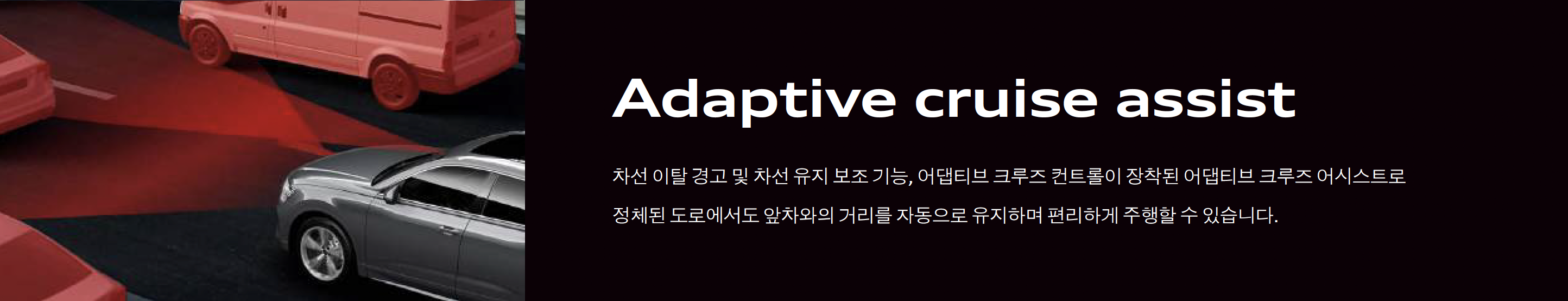 정체된 도로에서도 거리를 자동으로 유지해주며 차선 이탈 경고 및 차선 유지 보조 기능&#44; 어뎁티브 크루즈 컨트롤이 장착된 어뎁티드 크루즈 어시스트입니다.