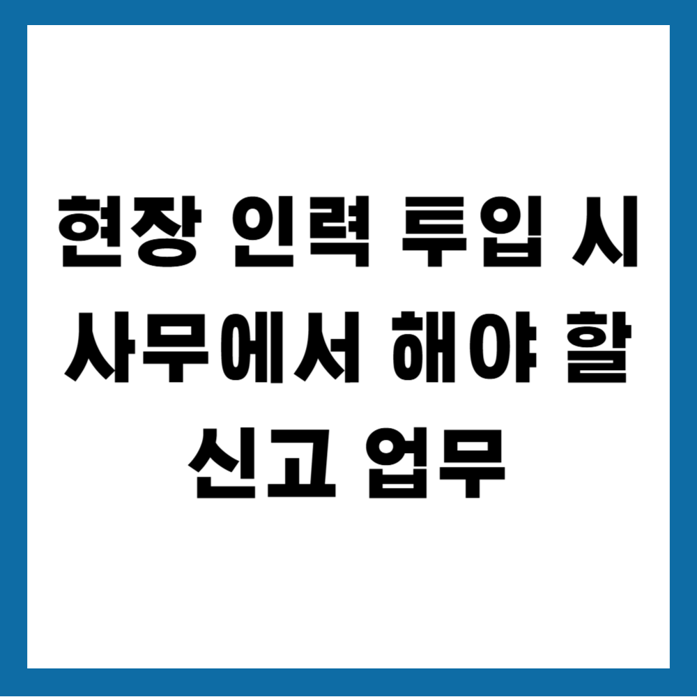 현장 인력 투입 시 사무에서 해야 할 신고 업무