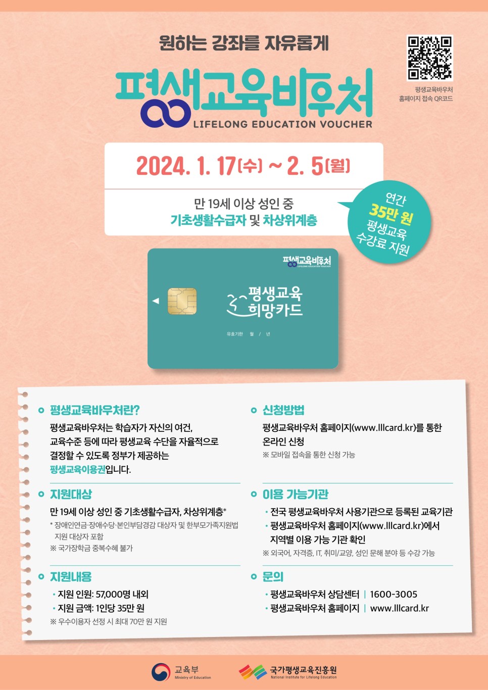 평생교육바우처 홈페이지 접속 QR코드 원하는 강좌를 자유롭게 평생교육바우처 LIFELONG EDUCATION VOUCHER 2024.1.17 (수)~2.5(월) 만 19세 이상 성인 중 기초생활수급자 및 차상위계층 연간 35만 원 평생교육 수강료 지원 ○ 평생교육바우처란? 평생교육바우처는 학습자가 자신의 여건&#44; 교육수준 등에 따라 평생교육 수단을 자율적으로 결정할 수 있도록 정부가 제공하는 평생교육이용권입니다. ○ 신청방법 평생교육바우처 홈페이지(www.lllcard.kr)를 통한 온라인 신청(모바일 접속을 통한 신청 가능) ○ 지원대상 만 19세 이상 성인 중 기초생활수급자&#44; 차상위계층* *장애인연금&#44; 장애수당&#44; 본인부담경감 대상자 및 한부모가족지원법 지원 대상자 포함(국가장학금 중복 수혜 불가) ○ 이용 가능기관 전국 평생교육바우처 사용기관으로 등록된 교육기관/평생교육바우처 홈페이지(www.lllcard.kr)에서 지역별 이용 가능 기관 확인(외국어&#44; 자격증&#44; IT&#44; 취미/교양&#44; 성인 문해 분야 등 수강 가능) ○ 지원내용 지원 인원 : 57&#44;000명 내외 지원 금액 : 1인당 35만 원 (우수이용자 선정 시 최대 70만 원 지원) ○ 문의 평생교육바우처 상담센터 1600-3005 평생교육바우처 홈페이지 : www.lllcard.kr 교육부 국가평생교육진흥원