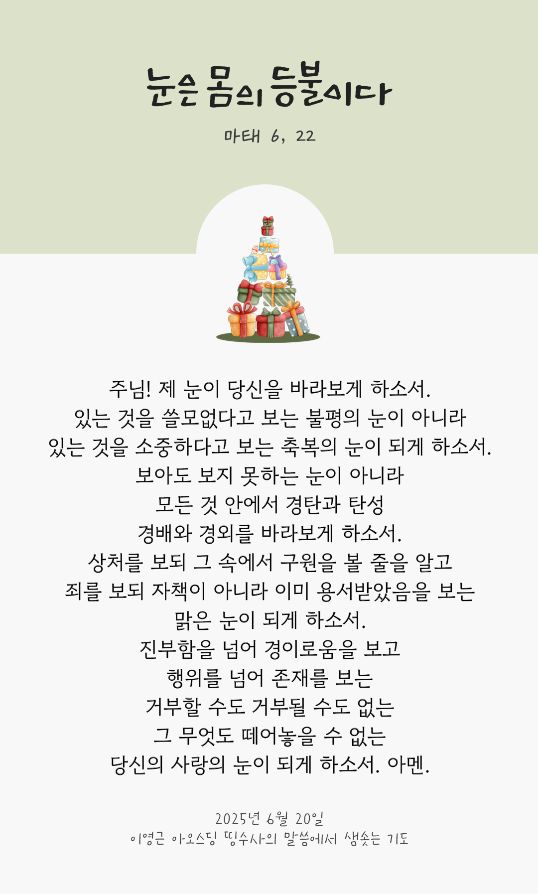 주님! 제 눈이 당신을 바라보게 하소서. 있는 것을 쓸모없다고 보는 불평의 눈이 아니라 있는 것을 소중하다고 보는 축복의 눈이 되게 하소서. 보아도 보지 못하는 눈이 아니라 모든 것 안에서 경탄과 탄성, 경배와 경외를 바라보게 하소서. 상처를 보되 그 속에서 구원을 볼 줄을 알고, 죄를 보되 자책이 아니라 이미 용서받았음을 보는 맑은 눈이 되게 하소서. 진부함을 넘어 경이로움을 보고 행위를 넘어 존재를 보는 거부할 수도 거부될 수도 없는 그 무엇도 떼어놓을 수 없는 당신의 사랑의 눈이 되게 하소서. 아멘. by 이영근 아오스딩 신부 띵수사의 말씀에서 샘솟는 기도(말샘기도)