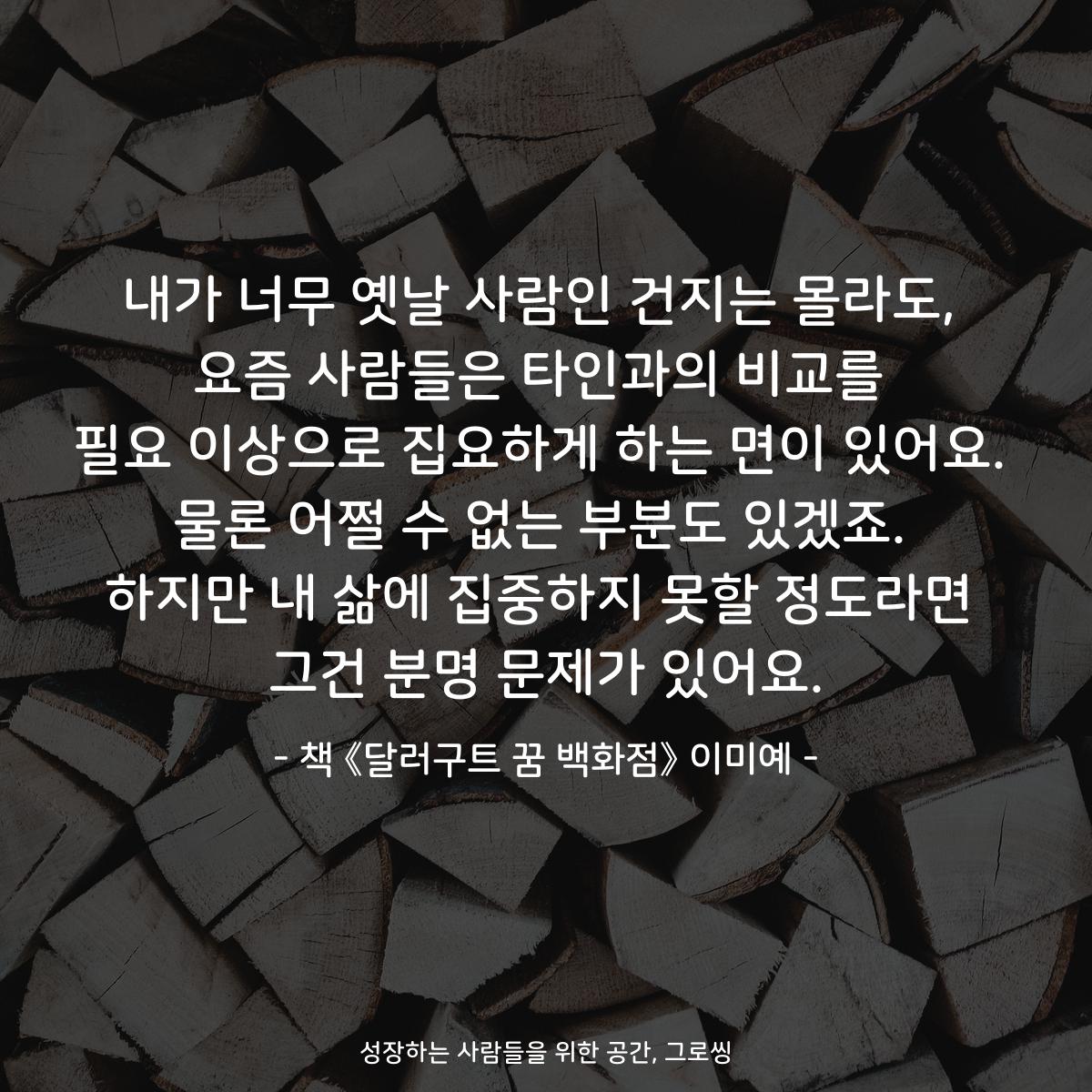 내가 너무 옛날 사람인 건지는 몰라도,
요즘 사람들은 타인과의 비교를
필요 이상으로 집요하게 하는 면이 있어요.
물론 어쩔 수 없는 부분도 있겠죠.
하지만 내 삶에 집중하지 못할 정도라면
그건 분명 문제가 있어요.