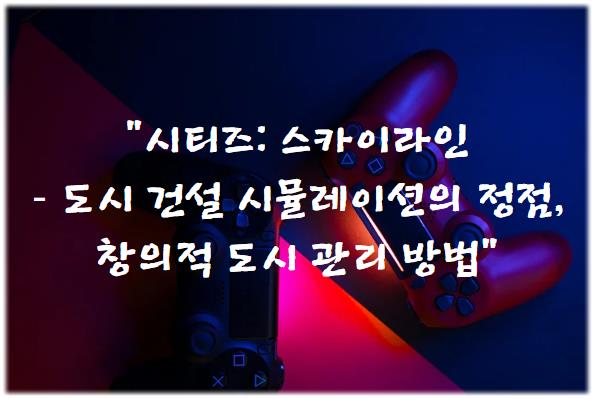 시티즈: 스카이라인 – 도시 건설 시뮬레이션의 정점, 창의적 도시 관리 방법