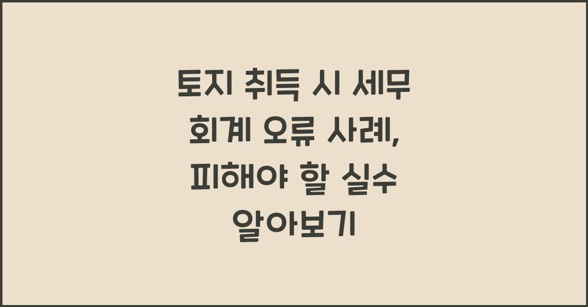 토지 취득 시 세무 회계 오류 사례: 피해야 할 실수